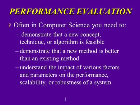 1 PERFORMANCE EVALUATION H Often in Computer Science you need to: – demonstrate that a new concept, technique, or algorithm is feasible –demonstrate that.