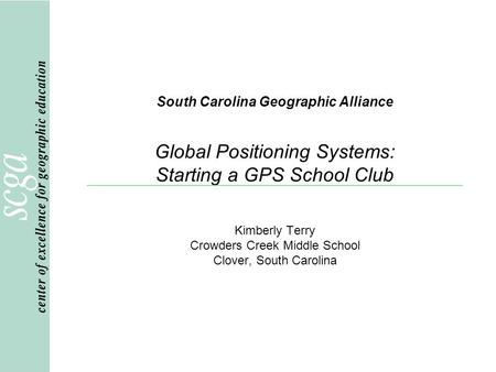South Carolina Geographic Alliance Global Positioning Systems: Starting a GPS School Club Kimberly Terry Crowders Creek Middle School Clover, South Carolina.