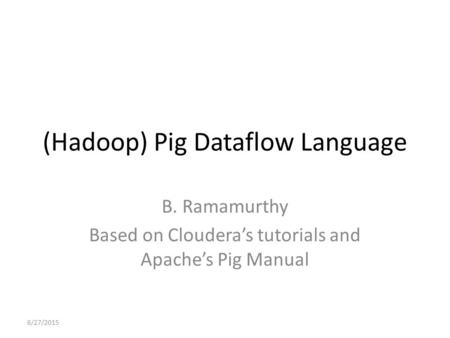 (Hadoop) Pig Dataflow Language B. Ramamurthy Based on Cloudera’s tutorials and Apache’s Pig Manual 6/27/2015.