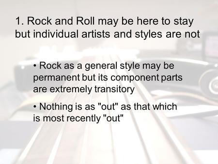 1. Rock and Roll may be here to stay but individual artists and styles are not Rock as a general style may be permanent but its component parts are extremely.