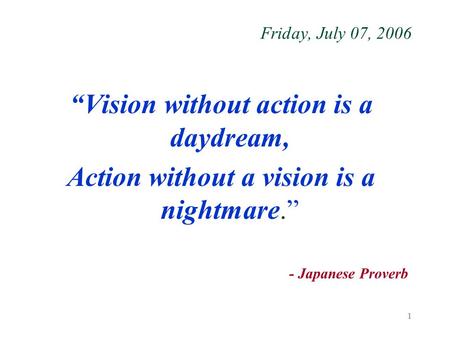 1 Friday, July 07, 2006 “Vision without action is a daydream, Action without a vision is a nightmare.” - Japanese Proverb.