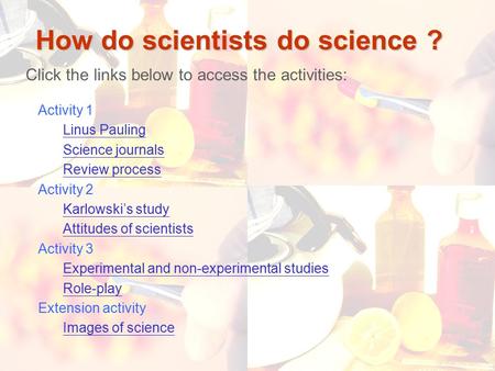 1 How do scientists do science ? Click the links below to access the activities: Activity 1 Linus Pauling Science journals Review process Activity 2 Karlowski’s.
