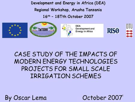 1 Development and Energy in Africa (DEA) Regional Workshop, Arusha Tanzania 16 th – 18Tth October 2007 CASE STUDY OF THE IMPACTS OF MODERN ENERGY TECHNOLOGIES.