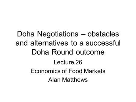 Doha Negotiations – obstacles and alternatives to a successful Doha Round outcome Lecture 26 Economics of Food Markets Alan Matthews.