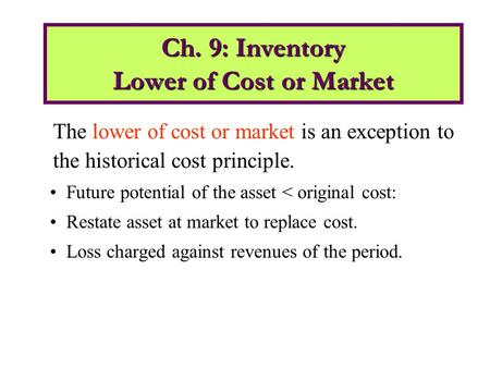 The lower of cost or market is an exception to the historical cost principle. Future potential of the asset < original cost: Restate asset at market to.