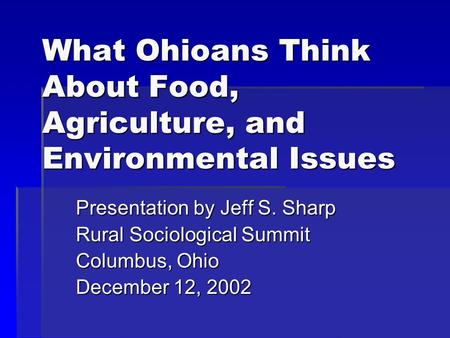 What Ohioans Think About Food, Agriculture, and Environmental Issues Presentation by Jeff S. Sharp Rural Sociological Summit Columbus, Ohio December 12,