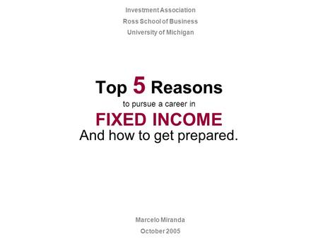 Top 5 Reasons to pursue a career in FIXED INCOME And how to get prepared. Marcelo Miranda October 2005 Investment Association Ross School of Business University.