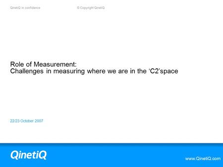 QinetiQ in confidence © Copyright QinetiQ www.QinetiQ.com 22/23 October 2007 Role of Measurement: Challenges in measuring where we are in the ‘C2’space.