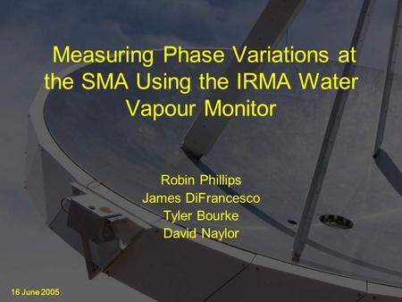 16 June 2005 Measuring Phase Variations at the SMA Using the IRMA Water Vapour Monitor Robin Phillips James DiFrancesco Tyler Bourke David Naylor.