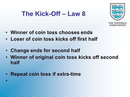 The Kick-Off – Law 8 Winner of coin toss chooses ends Loser of coin toss kicks off first half Change ends for second half Winner of original coin toss.