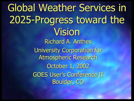 Global Weather Services in 2025-Progress toward the Vision Richard A. Anthes University Corporation for Atmospheric Research October 1, 2002 GOES User’s.