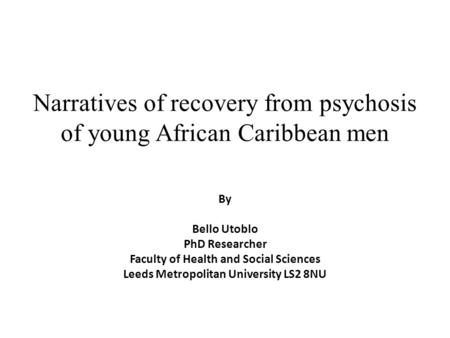 Narratives of recovery from psychosis of young African Caribbean men By Bello Utoblo PhD Researcher Faculty of Health and Social Sciences Leeds Metropolitan.