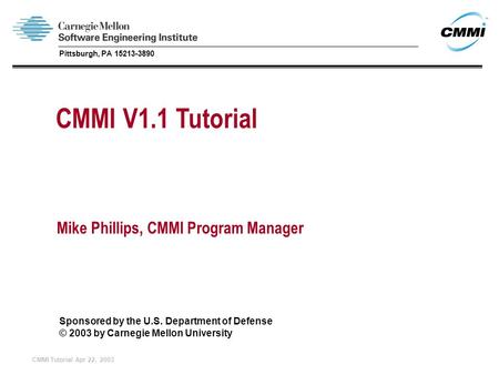 CMMI Tutorial Apr 22, 2003 CMMI V1.1 Tutorial Mike Phillips, CMMI Program Manager Sponsored by the U.S. Department of Defense © 2003 by Carnegie Mellon.