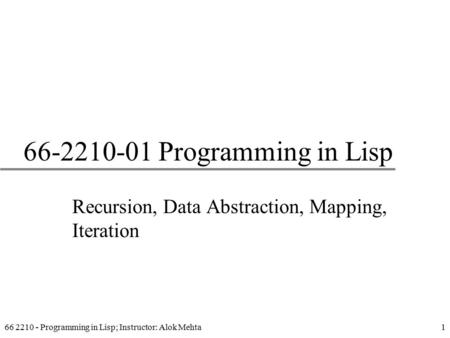 66 2210 - Programming in Lisp; Instructor: Alok Mehta1 66-2210-01 Programming in Lisp Recursion, Data Abstraction, Mapping, Iteration.