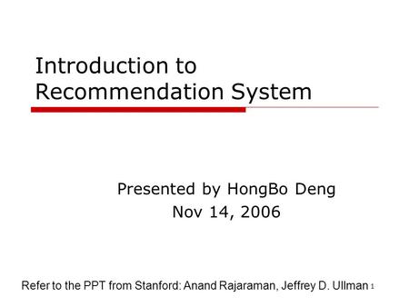 1 Introduction to Recommendation System Presented by HongBo Deng Nov 14, 2006 Refer to the PPT from Stanford: Anand Rajaraman, Jeffrey D. Ullman.