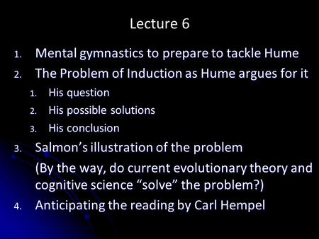 Lecture 6 1. Mental gymnastics to prepare to tackle Hume 2. The Problem of Induction as Hume argues for it 1. His question 2. His possible solutions 3.