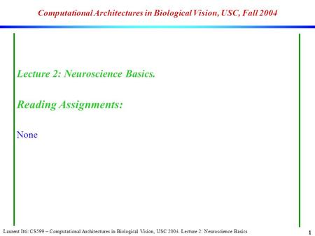 Laurent Itti: CS599 – Computational Architectures in Biological Vision, USC 2004. Lecture 2: Neuroscience Basics 1 Computational Architectures in Biological.