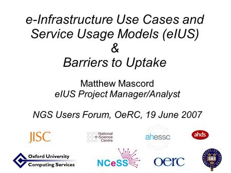 E-Infrastructure Use Cases and Service Usage Models (eIUS) & Barriers to Uptake Matthew Mascord eIUS Project Manager/Analyst NGS Users Forum, OeRC, 19.