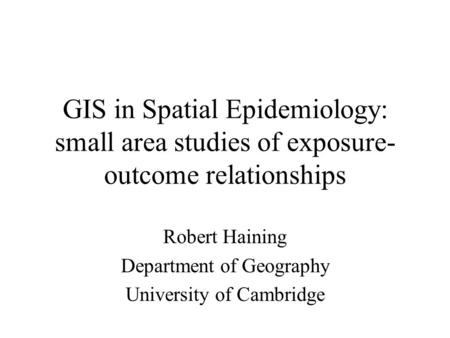 GIS in Spatial Epidemiology: small area studies of exposure- outcome relationships Robert Haining Department of Geography University of Cambridge.