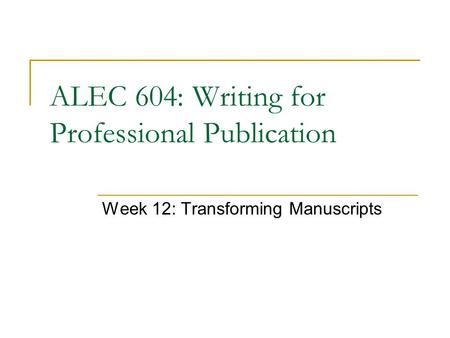 Week 12: Transforming Manuscripts ALEC 604: Writing for Professional Publication.