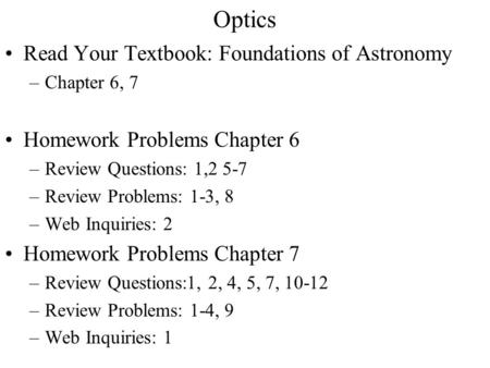 Optics Read Your Textbook: Foundations of Astronomy –Chapter 6, 7 Homework Problems Chapter 6 –Review Questions: 1,2 5-7 –Review Problems: 1-3, 8 –Web.