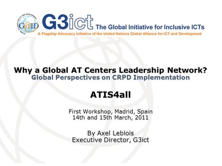 Why a Global AT Centers Leadership Network? Global Perspectives on CRPD Implementation ATIS4all First Workshop, Madrid, Spain 14th and 15th March, 2011.