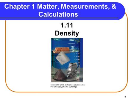 1 1.11 Density Chapter 1 Matter, Measurements, & Calculations Copyright © 2005 by Pearson Education, Inc. Publishing as Benjamin Cummings.