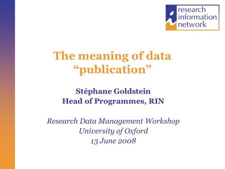 The meaning of data “publication” Stéphane Goldstein Head of Programmes, RIN Research Data Management Workshop University of Oxford 13 June 2008.