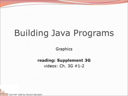 Copyright 2008 by Pearson Education Building Java Programs Graphics reading: Supplement 3G videos: Ch. 3G #1-2.