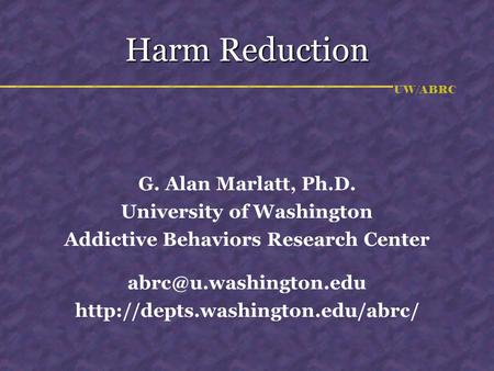 UW/ABRC Harm Reduction G. Alan Marlatt, Ph.D. University of Washington Addictive Behaviors Research Center