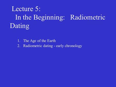 Lecture 5: In the Beginning: Radiometric Dating 1.The Age of the Earth 2.Radiometric dating - early chronology.