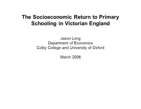 The Socioeconomic Return to Primary Schooling in Victorian England Jason Long Department of Economics Colby College and University of Oxford March 2006.
