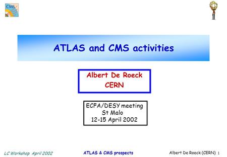 LC Workshop April 2002 ATLAS & CMS prospects Albert De Roeck (CERN) 1 ATLAS and CMS activities Albert De Roeck CERN ECFA/DESY meeting St Malo 12-15 April.