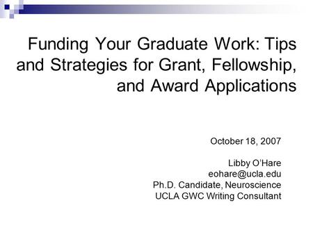 Funding Your Graduate Work: Tips and Strategies for Grant, Fellowship, and Award Applications October 18, 2007 Libby O’Hare Ph.D. Candidate,