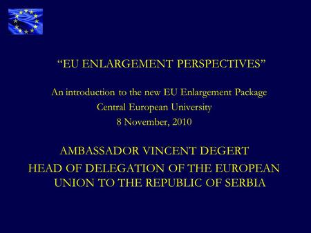 “EU ENLARGEMENT PERSPECTIVES’’ An introduction to the new EU Enlargement Package Central European University 8 November, 2010 AMBASSADOR VINCENT DEGERT.