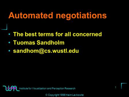 Institute for Visualization and Perception Research 1 © Copyright 1998 Haim Levkowitz Automated negotiations The best terms for all concerned Tuomas Sandholm.