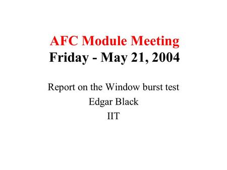 AFC Module Meeting Friday - May 21, 2004 Report on the Window burst test Edgar Black IIT.
