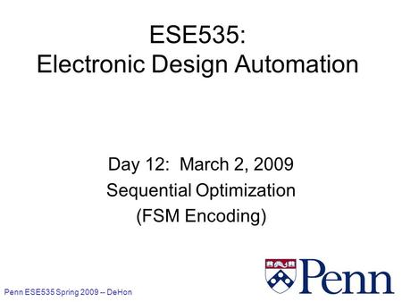 Penn ESE535 Spring 2009 -- DeHon 1 ESE535: Electronic Design Automation Day 12: March 2, 2009 Sequential Optimization (FSM Encoding)
