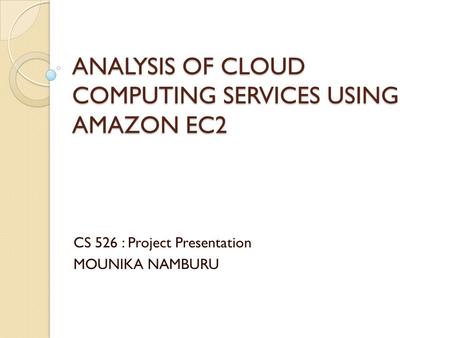 ANALYSIS OF CLOUD COMPUTING SERVICES USING AMAZON EC2 CS 526 : Project Presentation MOUNIKA NAMBURU.
