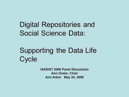 Digital Repositories and Social Science Data: Supporting the Data Life Cycle IASSIST 2006 Panel Discussion Ann Green, Chair Ann Arbor May 24, 2006.