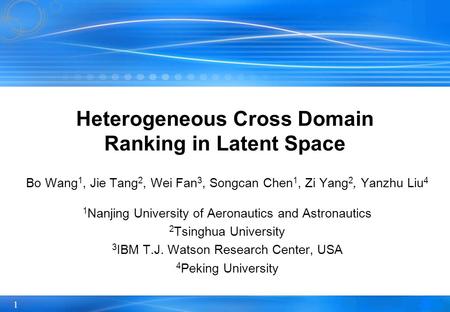 1 Heterogeneous Cross Domain Ranking in Latent Space Bo Wang 1, Jie Tang 2, Wei Fan 3, Songcan Chen 1, Zi Yang 2, Yanzhu Liu 4 1 Nanjing University of.