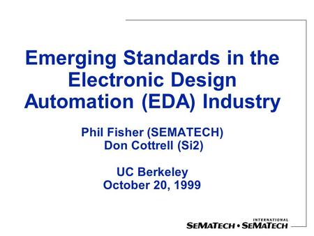 Emerging Standards in the Electronic Design Automation (EDA) Industry Phil Fisher (SEMATECH) Don Cottrell (Si2) UC Berkeley October 20, 1999.
