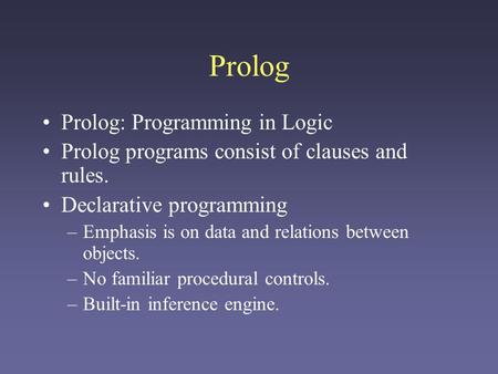 Prolog Prolog: Programming in Logic Prolog programs consist of clauses and rules. Declarative programming –Emphasis is on data and relations between objects.