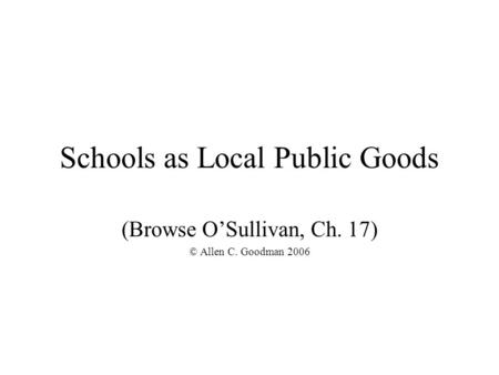 Schools as Local Public Goods (Browse O’Sullivan, Ch. 17) © Allen C. Goodman 2006.