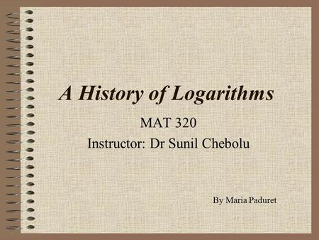 A History of Logarithms MAT 320 Instructor: Dr Sunil Chebolu By Maria Paduret.