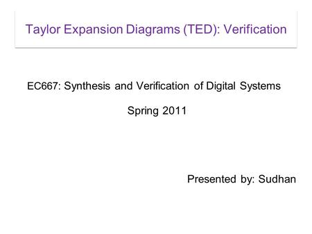 Taylor Expansion Diagrams (TED): Verification EC667: Synthesis and Verification of Digital Systems Spring 2011 Presented by: Sudhan.