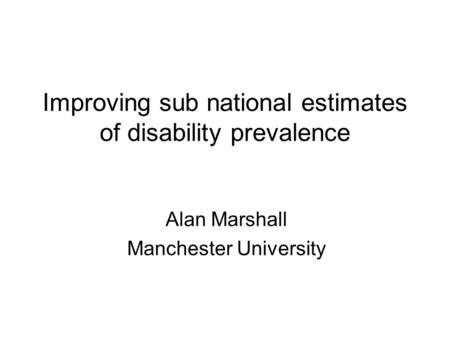Improving sub national estimates of disability prevalence Alan Marshall Manchester University.