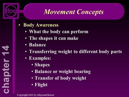 Copyright 2001 by Allyn and Bacon Movement Concepts Body Awareness What the body can perform The shapes it can make Balance Transferring weight to different.