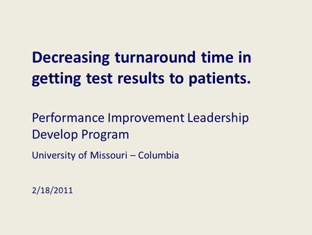 Decreasing turnaround time in getting test results to patients. Performance Improvement Leadership Develop Program University of Missouri – Columbia 2/18/2011.