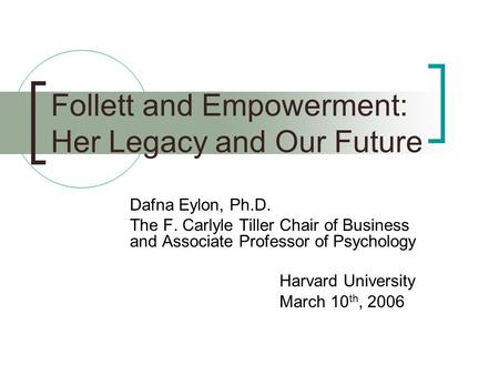 Follett and Empowerment: Her Legacy and Our Future Dafna Eylon, Ph.D. The F. Carlyle Tiller Chair of Business and Associate Professor of Psychology Harvard.